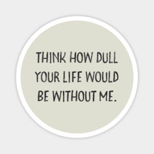 Think how dull your life would be without me Magnet