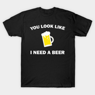 You Look Like I Need A Beer - Beer Lover T-Shirt