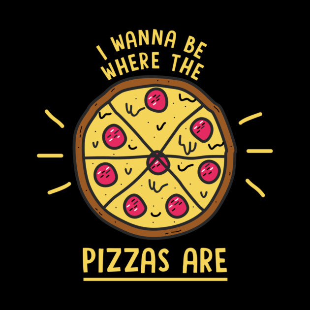 I Wanna Be Where The Pizzas Are by dumbshirts