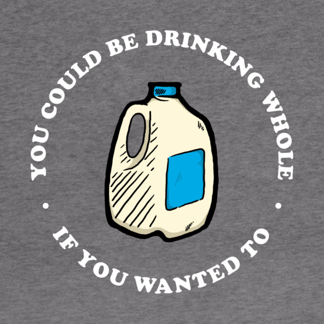You Could Be Drinking Whole If You Wanted To by dumbshirts
