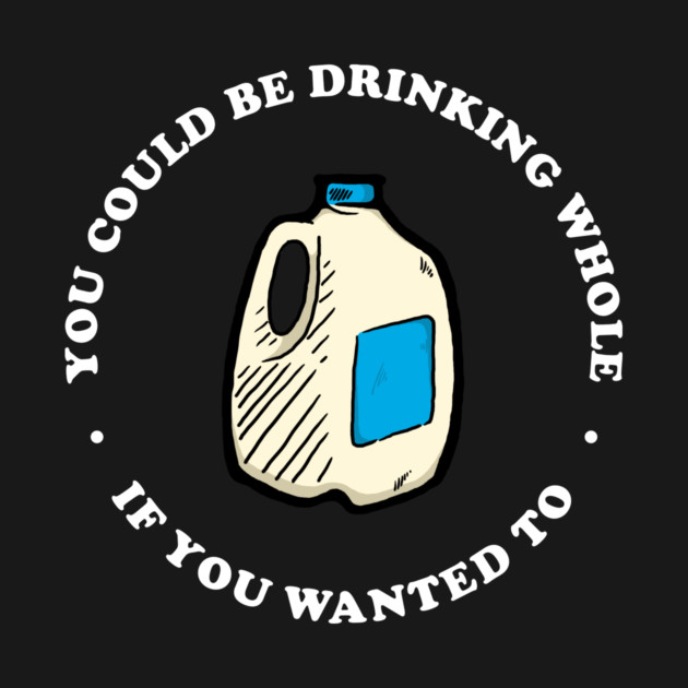 You Could Be Drinking Whole If You Wanted To by dumbshirts