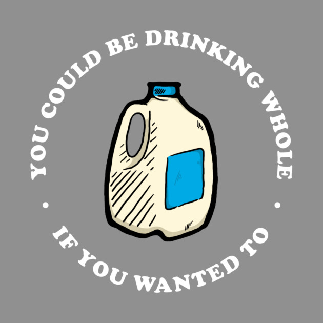 You Could Be Drinking Whole If You Wanted To by dumbshirts