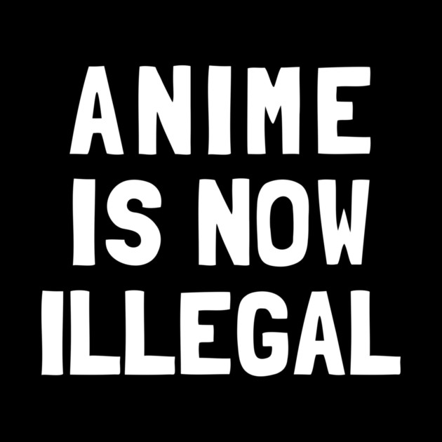 Anime Is Now Illegal by dumbshirts