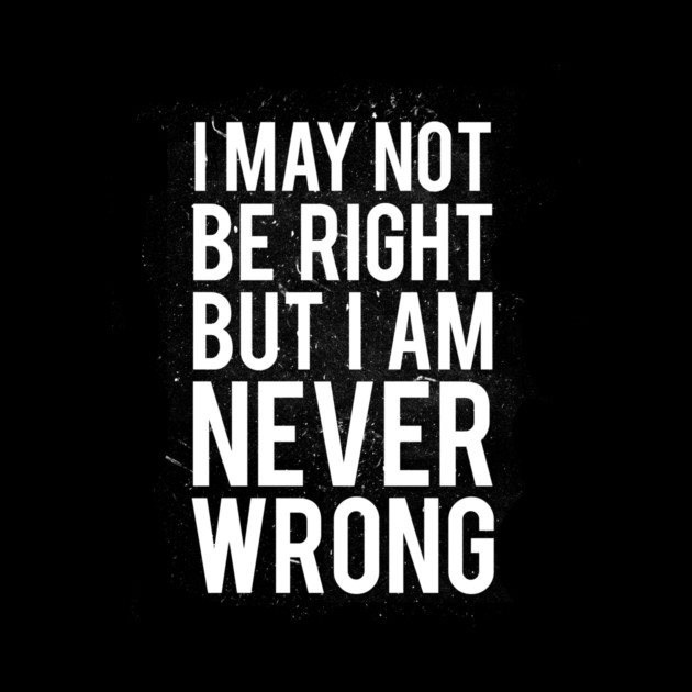 I May Not Be Right But I Am Never Wrong by dumbshirts