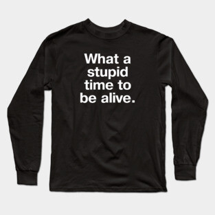 "What a stupid time to be alive." in plain white letters - it really is the dumbest timeline Long Sleeve T-Shirt
