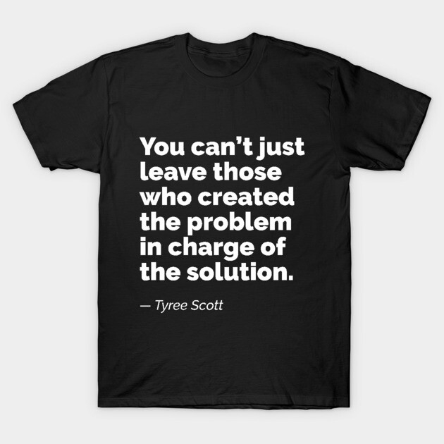 You can’t just leave those who created the problem in charge of the solution. A quote by Tyree Scott T-Shirt by RobiMerch