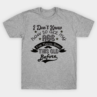funny i don't know how to act my age i've never been this old before birthday T-Shirt