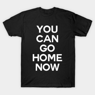 You can go home now T-Shirt