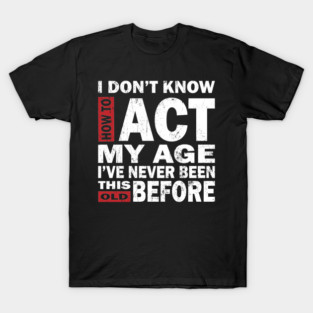 I Dont Know How To Act My Age Ive Never Been This Old Before, Birthday Funny Humor T-Shirt