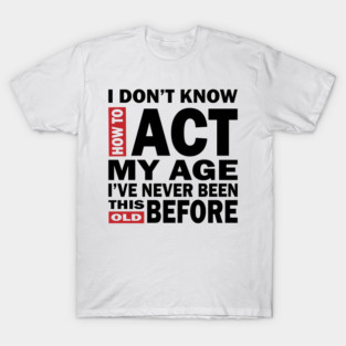I Dont Know How To Act My Age Ive Never Been This Old Before, Birthday Funny Humor T-Shirt