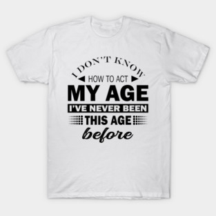 I Dont Know How To Act My Age Ive Never Been This Old Before, Birthday Funny Humor T-Shirt