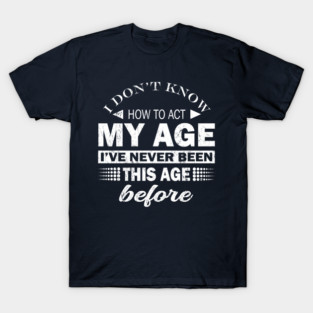 I Dont Know How To Act My Age Ive Never Been This Old Before, Birthday Funny Humor T-Shirt