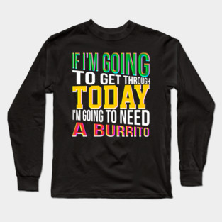 If I'm going to get through Today I am going to need a burrito Long Sleeve T-Shirt