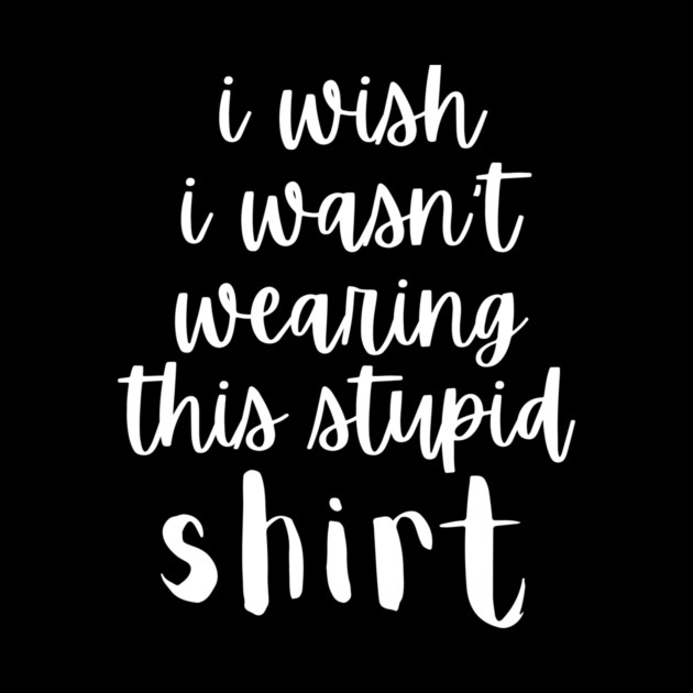 I Wish I Wasn't Wearing This Stupid Shirt by The WYLD Tribe