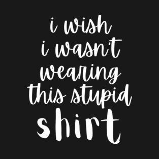 I Wish I Wasn't Wearing This Stupid Shirt T-Shirt