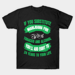 If You Substitute Marijuana For Tobacco And Alcohol You`ll Add 8 To 24 Years To Your Life T-Shirt