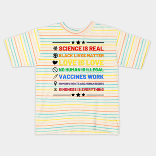 Science is real.  Black lives matter.  No human is illegal.  Love is love.  Women's rights are human rights.  Vaccines Work. Kindness is everything. Kids T-Shirt