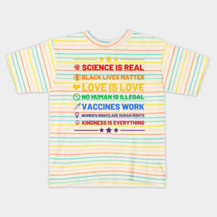 Science is real.  Black lives matter.  No human is illegal.  Love is love.  Women's rights are human rights.  Vaccines Work. Kindness is everything. Kids T-Shirt