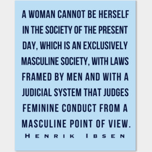 Henrik Ibsen quote (dark font): A woman cannot be herself in the society of the present day, which is an exclusively masculine society, with laws framed by men and with judicial system that judges feminine conduct from a masculine point of view. Posters and Art