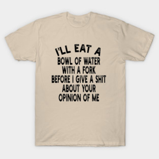 I'll eat a bowl of water with a fork before I give a shit about your opinion of me T-Shirt