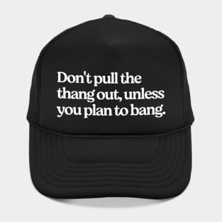 Don't pull the thang out, unless you plan to bang. Hat