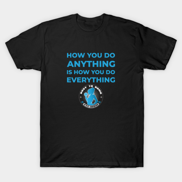 How You Do Anything is How You Do Everything T-Shirt by Busy To Bomb