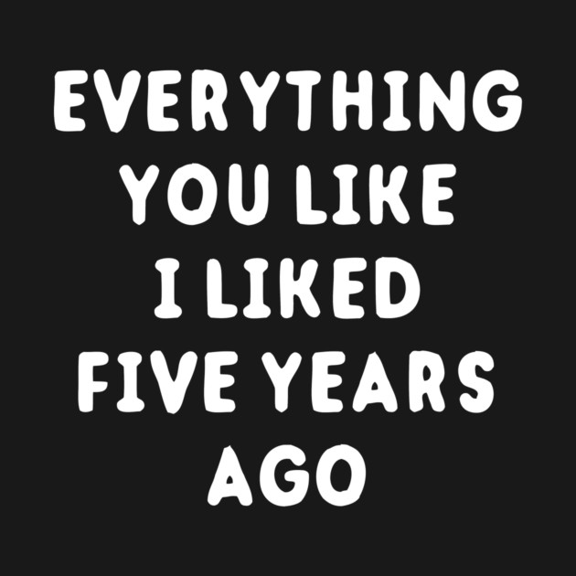 Everything You Like I Liked 5 Years Ago by dumbshirts