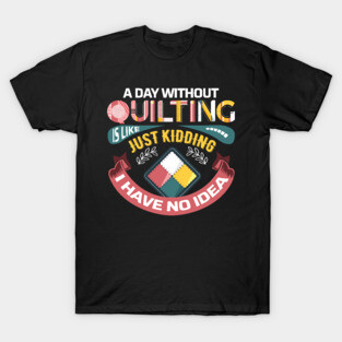 A Day Without Quilting is Like... Just Kidding I Have No Idea T-Shirt