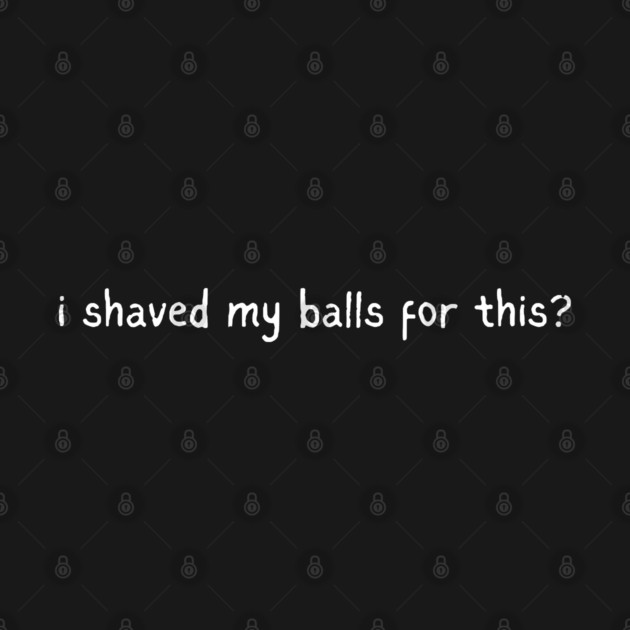 I shaved my balls for this? by Low Life Shirts