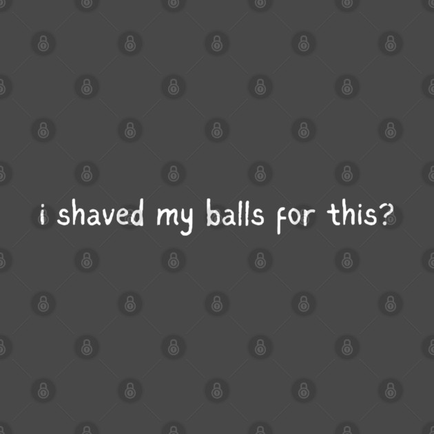 I shaved my balls for this? by Low Life Shirts