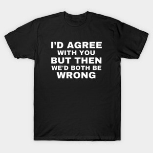 I'd agree with you, but then we'd both be wrong T-Shirt