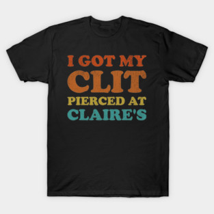I Got My Cl*t Pierced At Claire's Funny Offensive T-Shirt