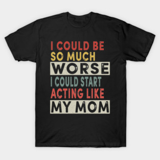 I Could Be So Much Worse I Could Start Acting Like My Mom T-Shirt