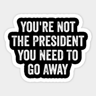 Funny-You're-Not-The-President-You-Need-To-Go-Away Magnet