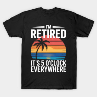 It's 5 O Clock I am Retired Summer Retirement Relax On Everywhere T-Shirt