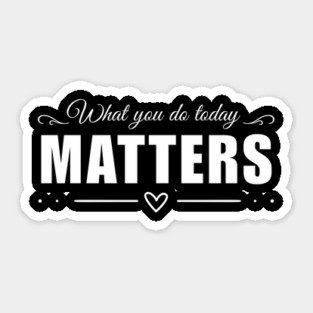 What you do today MATTERS Sticker