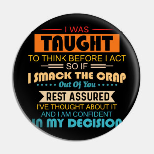 I Was Taught To Think Before I Act So If I Smack The Crap Out Of You Rest Assured I've Thought About It And I Am Confident In My Decision Pin