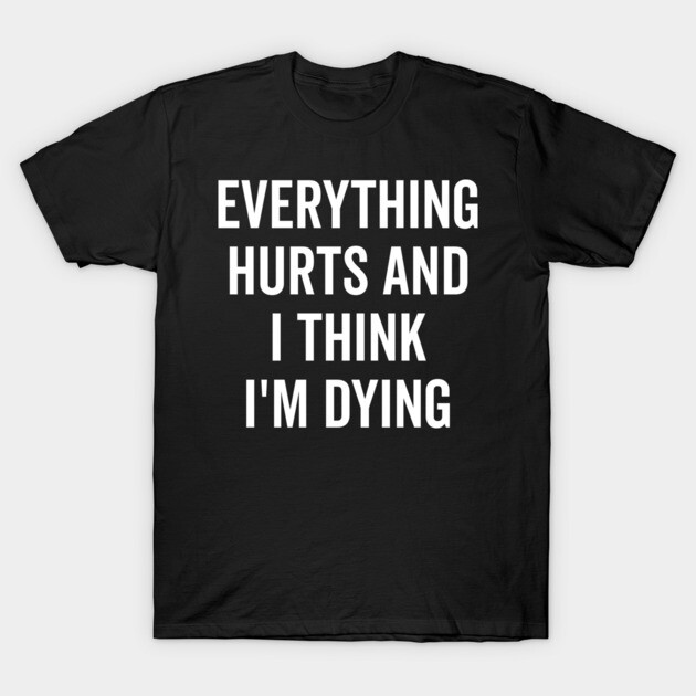 Everything Hurts and I Think I’m Dying T-Shirt by Frank Ring