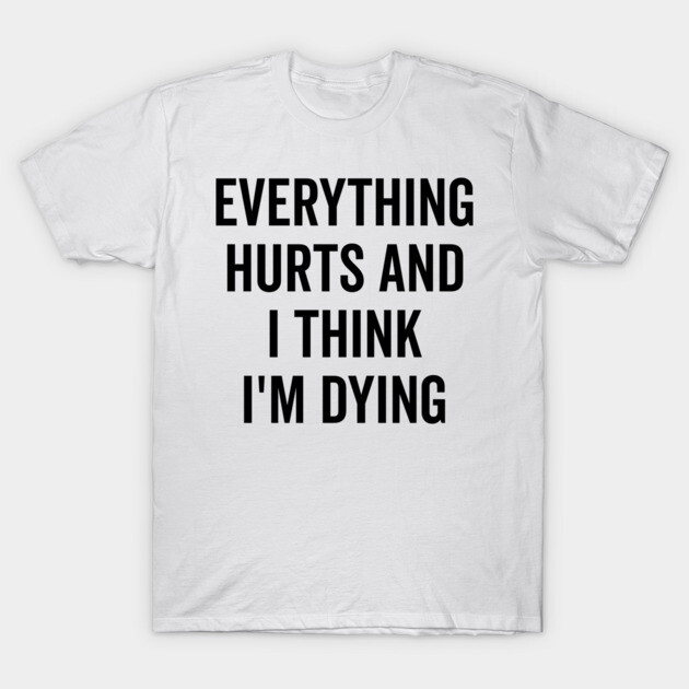 Everything Hurts and I Think I’m Dying T-Shirt by Frank Ring