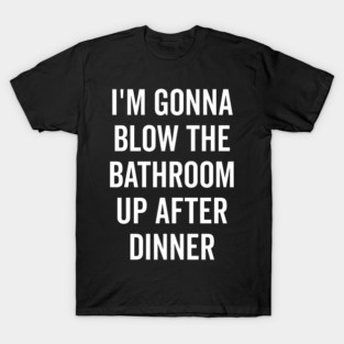 I’m Gonna Blow The Bathroom Up After Dinner T-Shirt