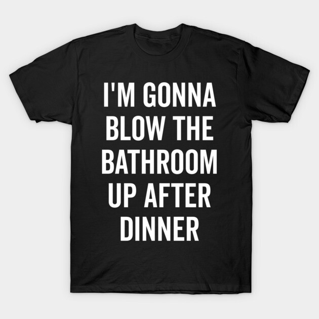 I’m Gonna Blow The Bathroom Up After Dinner T-Shirt by Frank Ring