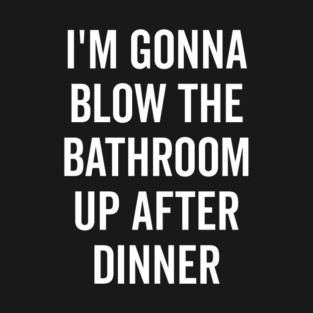 I’m Gonna Blow The Bathroom Up After Dinner T-Shirt