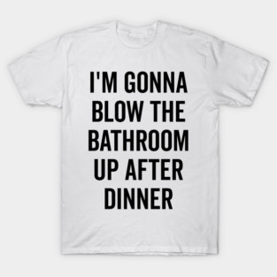 I’m Gonna Blow The Bathroom Up After Dinner T-Shirt