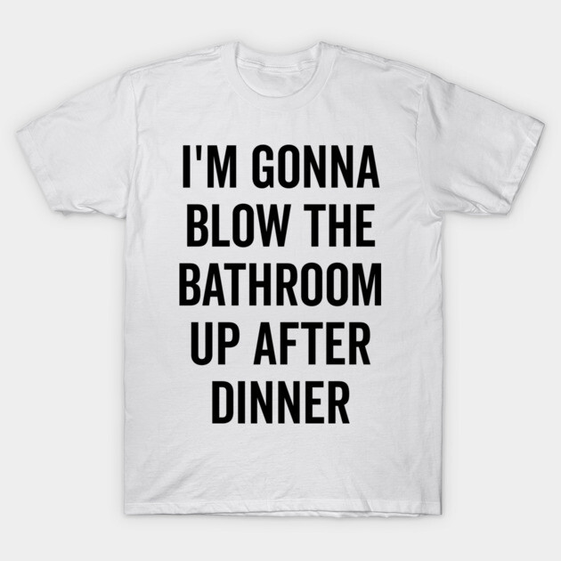 I’m Gonna Blow The Bathroom Up After Dinner T-Shirt by Frank Ring