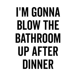 I’m Gonna Blow The Bathroom Up After Dinner T-Shirt