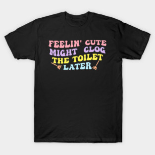 Feelin' Cute Might Clog The Toilet Later T-Shirt
