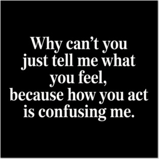 why can't you just tell me what you feel because how you act is confusing me Posters and Art