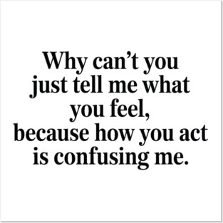 why can't you just tell me what you feel because how you act is confusing me Posters and Art