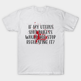 IF MY UTERUS SHOT BULLETS WOULD YOU STOP REGULATING IT? T-Shirt