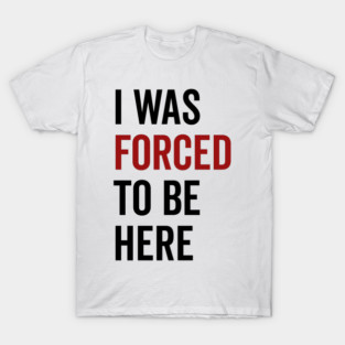 I Was Forced To Be Here T-Shirt